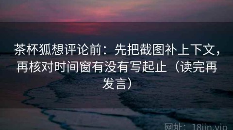 茶杯狐想评论前：先把截图补上下文，再核对时间窗有没有写起止（读完再发言）