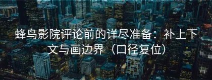 蜂鸟影院评论前的详尽准备：补上下文与画边界（口径复位）