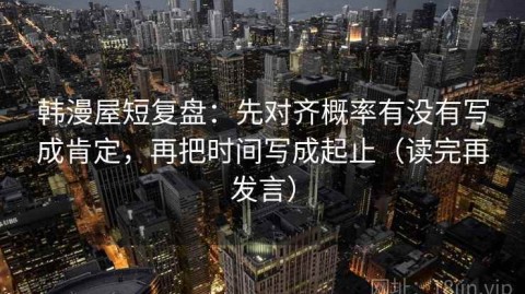 韩漫屋短复盘：先对齐概率有没有写成肯定，再把时间写成起止（读完再发言）