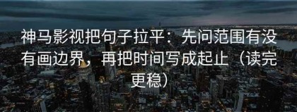 神马影视把句子拉平：先问范围有没有画边界，再把时间写成起止（读完更稳）