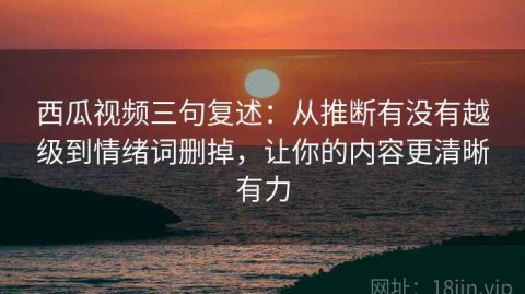 西瓜视频三句复述：从推断有没有越级到情绪词删掉，让你的内容更清晰有力
