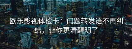 欧乐影视体检卡：问题转发语不再纠结，让你更清醒明了