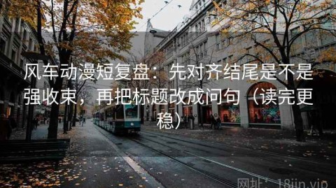 风车动漫短复盘：先对齐结尾是不是强收束，再把标题改成问句（读完更稳）