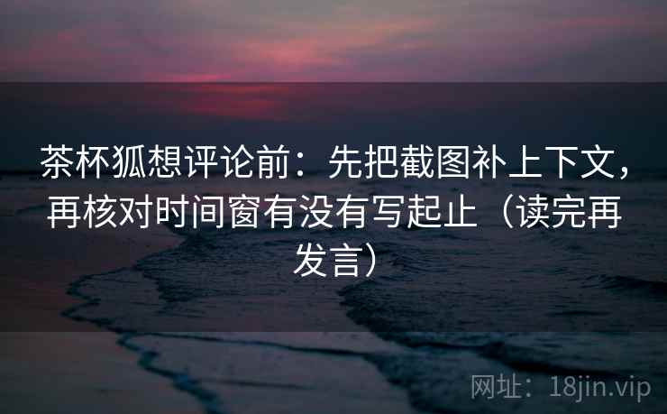 茶杯狐想评论前：先把截图补上下文，再核对时间窗有没有写起止（读完再发言）