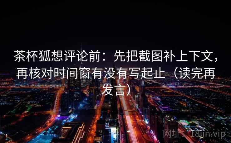 茶杯狐想评论前：先把截图补上下文，再核对时间窗有没有写起止（读完再发言）