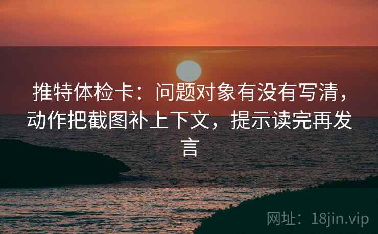 推特体检卡:问题对象有没有写清,动作把截图补上下文,提示读完再发言 推特体检卡:问题对象有没有写清,动作把截图补上下文,提示读完再发言
