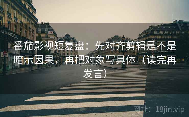 番茄影视短复盘：先对齐剪辑是不是暗示因果，再把对象写具体（读完再发言）