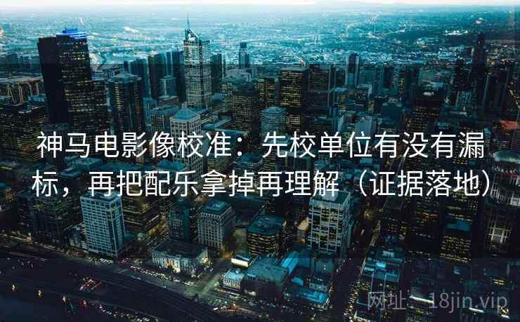 神马电影像校准：先校单位有没有漏标，再把配乐拿掉再理解（证据落地）