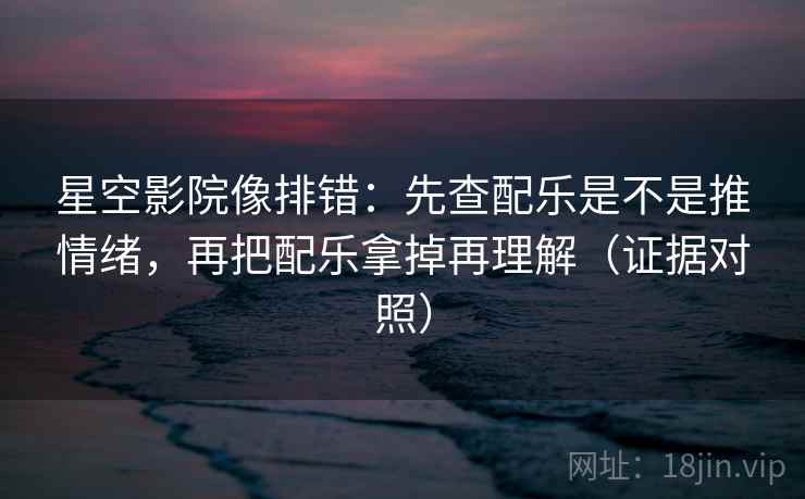 星空影院像排错：先查配乐是不是推情绪，再把配乐拿掉再理解（证据对照）