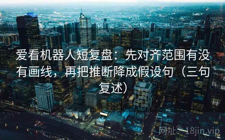 爱看机器人短复盘：先对齐范围有没有画线，再把推断降成假设句（三句复述）