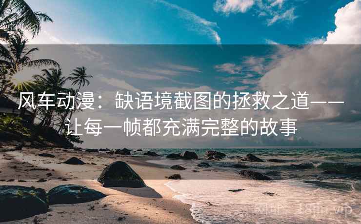 风车动漫：缺语境截图的拯救之道——让每一帧都充满完整的故事