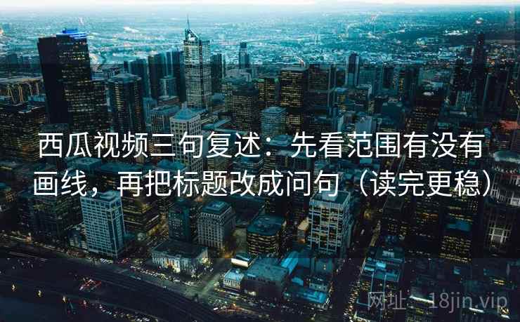 西瓜视频三句复述：先看范围有没有画线，再把标题改成问句（读完更稳）