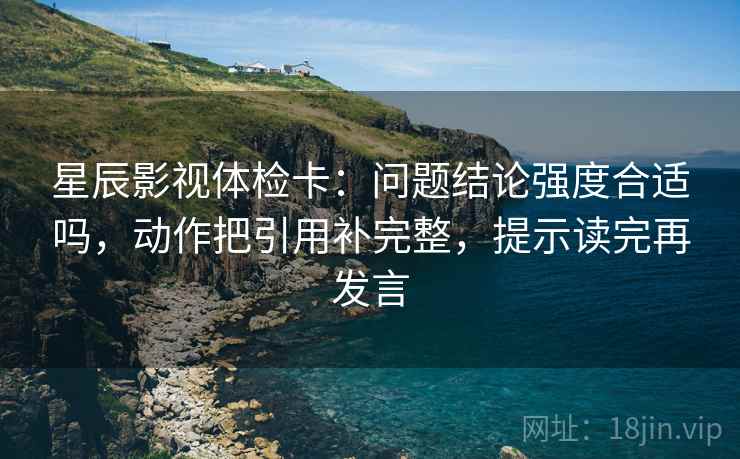 星辰影视体检卡：问题结论强度合适吗，动作把引用补完整，提示读完再发言