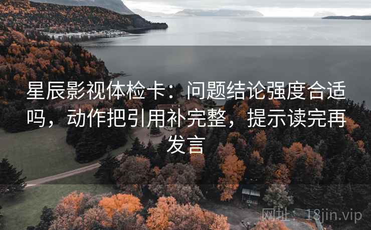 星辰影视体检卡：问题结论强度合适吗，动作把引用补完整，提示读完再发言