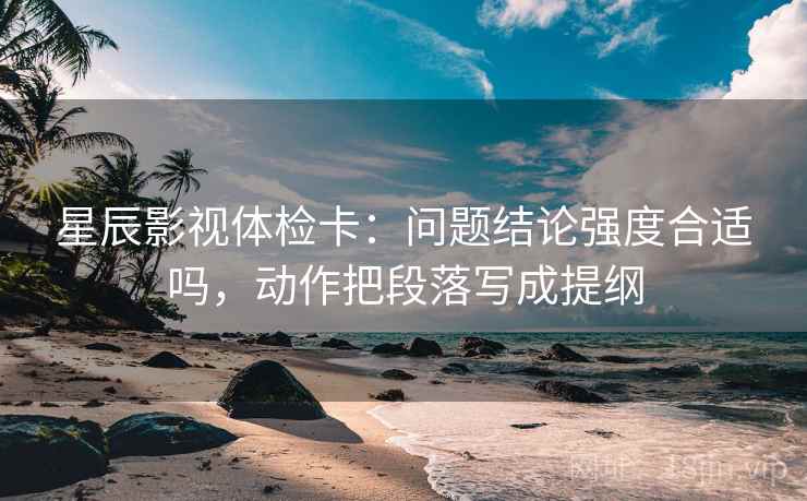 星辰影视体检卡:问题结论强度合适吗,动作把段落写成提纲 星辰影视体检卡:问题结论强度合适吗,动作把段落写成提纲