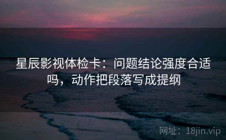 星辰影视体检卡:问题结论强度合适吗,动作把段落写成提纲 星辰影视体检卡:问题结论强度合适吗,动作把段落写成提纲