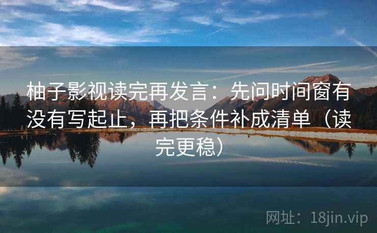 柚子影视读完再发言:先问时间窗有没有写起止,再把条件补成清单(读完更稳) 柚子影视读完再发言:先问时间窗有没有写起止,再把条件补成清单(读完更稳)
