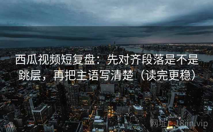 西瓜视频短复盘:先对齐段落是不是跳层,再把主语写清楚(读完更稳) 西瓜视频短复盘:先对齐段落是不是跳层,再把主语写清楚(读完更稳)