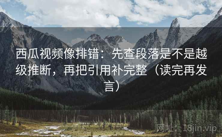 西瓜视频像排错：先查段落是不是越级推断，再把引用补完整（读完再发言）