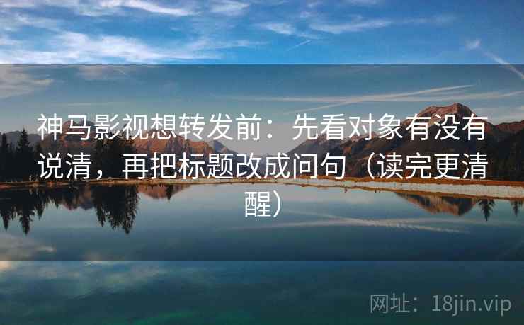 神马影视想转发前:先看对象有没有说清,再把标题改成问句(读完更清醒) 神马影视想转发前:先看对象有没有说清,再把标题改成问句(读完更清醒)