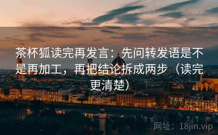 茶杯狐读完再发言:先问转发语是不是再加工,再把结论拆成两步(读完更清楚) 茶杯狐读完再发言:先问转发语是不是再加工,再把结论拆成两步(读完更清楚)
