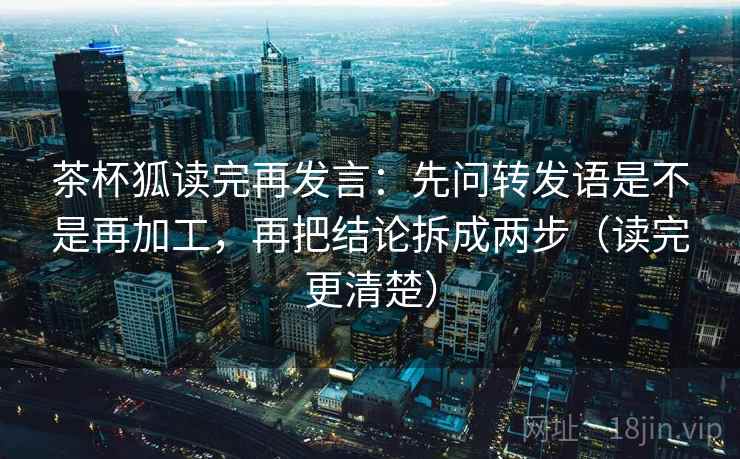 茶杯狐读完再发言:先问转发语是不是再加工,再把结论拆成两步(读完更清楚) 茶杯狐读完再发言:先问转发语是不是再加工,再把结论拆成两步(读完更清楚)