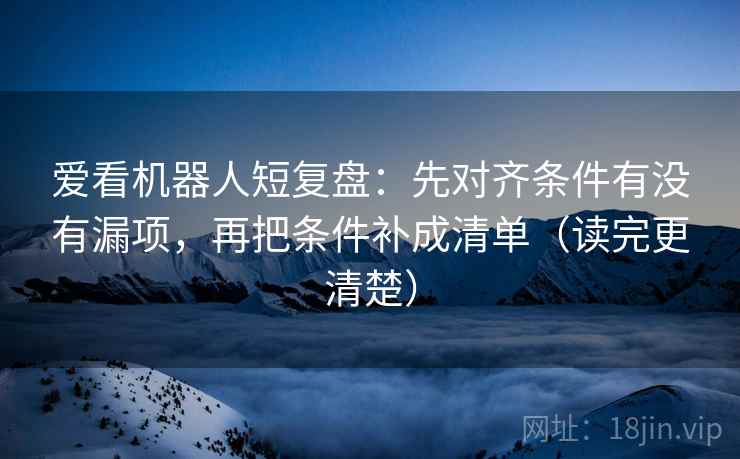 爱看机器人短复盘:先对齐条件有没有漏项,再把条件补成清单(读完更清楚) 爱看机器人短复盘:先对齐条件有没有漏项,再把条件补成清单(读完更清楚)