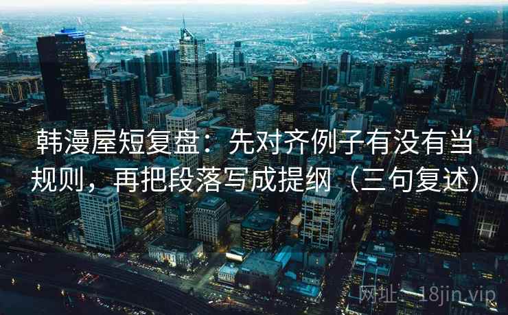 韩漫屋短复盘:先对齐例子有没有当规则,再把段落写成提纲(三句复述) 韩漫屋短复盘:先对齐例子有没有当规则,再把段落写成提纲(三句复述)
