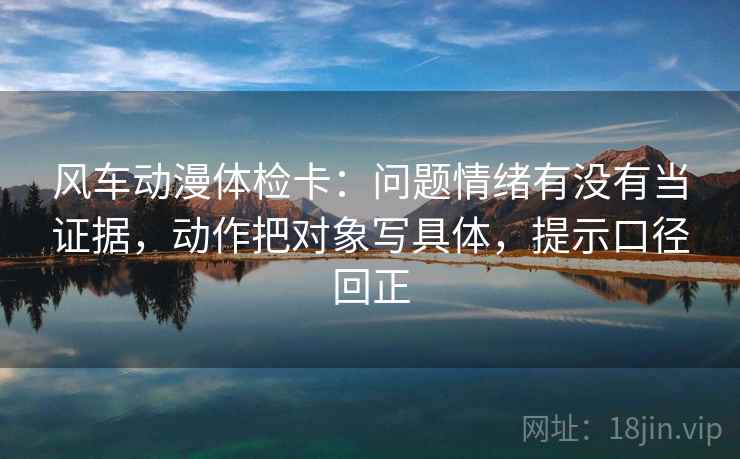 风车动漫体检卡:问题情绪有没有当证据,动作把对象写具体,提示口径回正 风车动漫体检卡:问题情绪有没有当证据,动作把对象写具体,提示口径回正