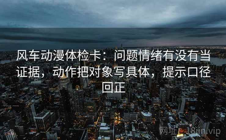 风车动漫体检卡:问题情绪有没有当证据,动作把对象写具体,提示口径回正 风车动漫体检卡:问题情绪有没有当证据,动作把对象写具体,提示口径回正