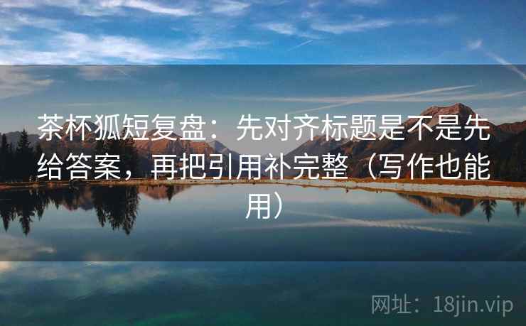 茶杯狐短复盘:先对齐标题是不是先给答案,再把引用补完整(写作也能用) 茶杯狐短复盘:先对齐标题是不是先给答案,再把引用补完整(写作也能用)