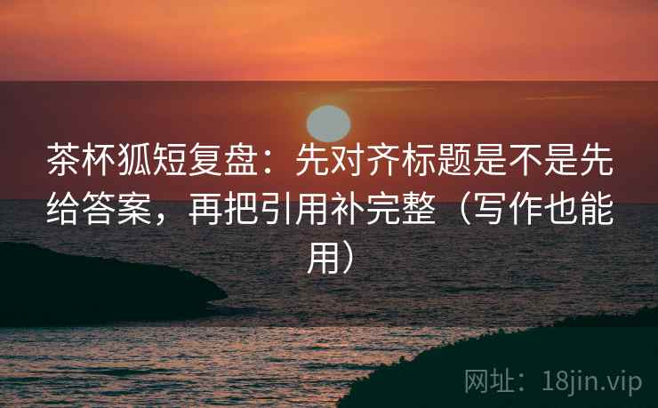 茶杯狐短复盘:先对齐标题是不是先给答案,再把引用补完整(写作也能用) 茶杯狐短复盘:先对齐标题是不是先给答案,再把引用补完整(写作也能用)