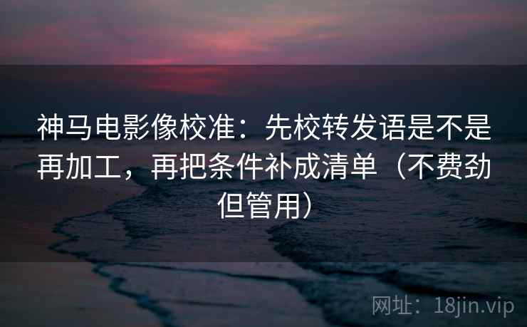 神马电影像校准:先校转发语是不是再加工,再把条件补成清单(不费劲但管用) 神马电影像校准:先校转发语是不是再加工,再把条件补成清单(不费劲但管用)