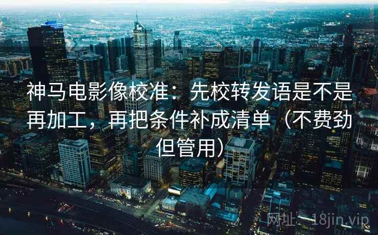 神马电影像校准:先校转发语是不是再加工,再把条件补成清单(不费劲但管用) 神马电影像校准:先校转发语是不是再加工,再把条件补成清单(不费劲但管用)